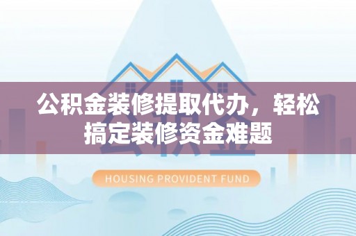 容城公积金装修提取代办，轻松搞定装修资金难题