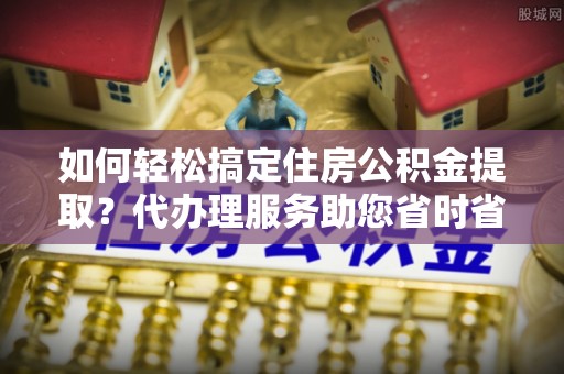 容城如何轻松搞定住房公积金提取？代办理服务助您省时省力