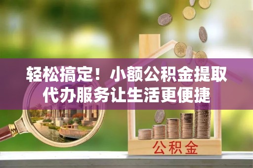 容城轻松搞定！小额公积金提取代办服务让生活更便捷