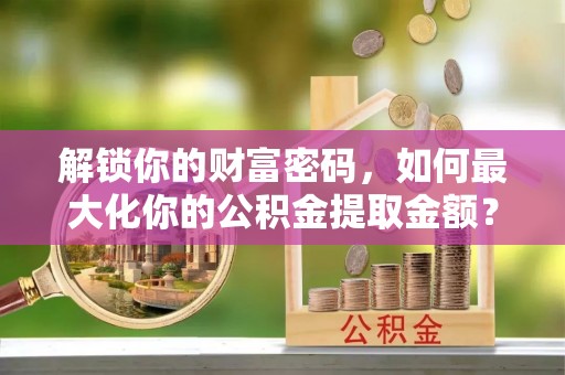 容城解锁你的财富密码，如何最大化你的公积金提取金额？