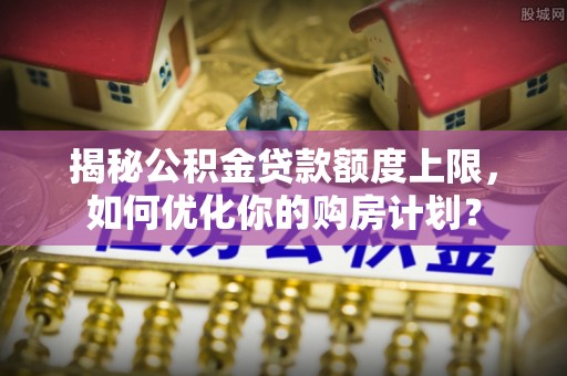 容城揭秘公积金贷款额度上限，如何优化你的购房计划？